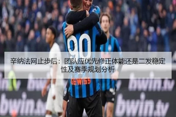 辛纳法网止步后：团队应优先修正体能还是二发稳定性及赛季规划分析